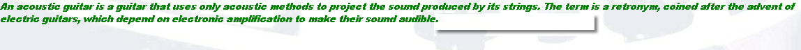 An acoustic guitar is a guitar that uses only acoustic methods to project the sound produced by its strings. The term is a retronym, coined after the advent of 
electric guitars, which depend on electronic amplification to make their sound audible.
